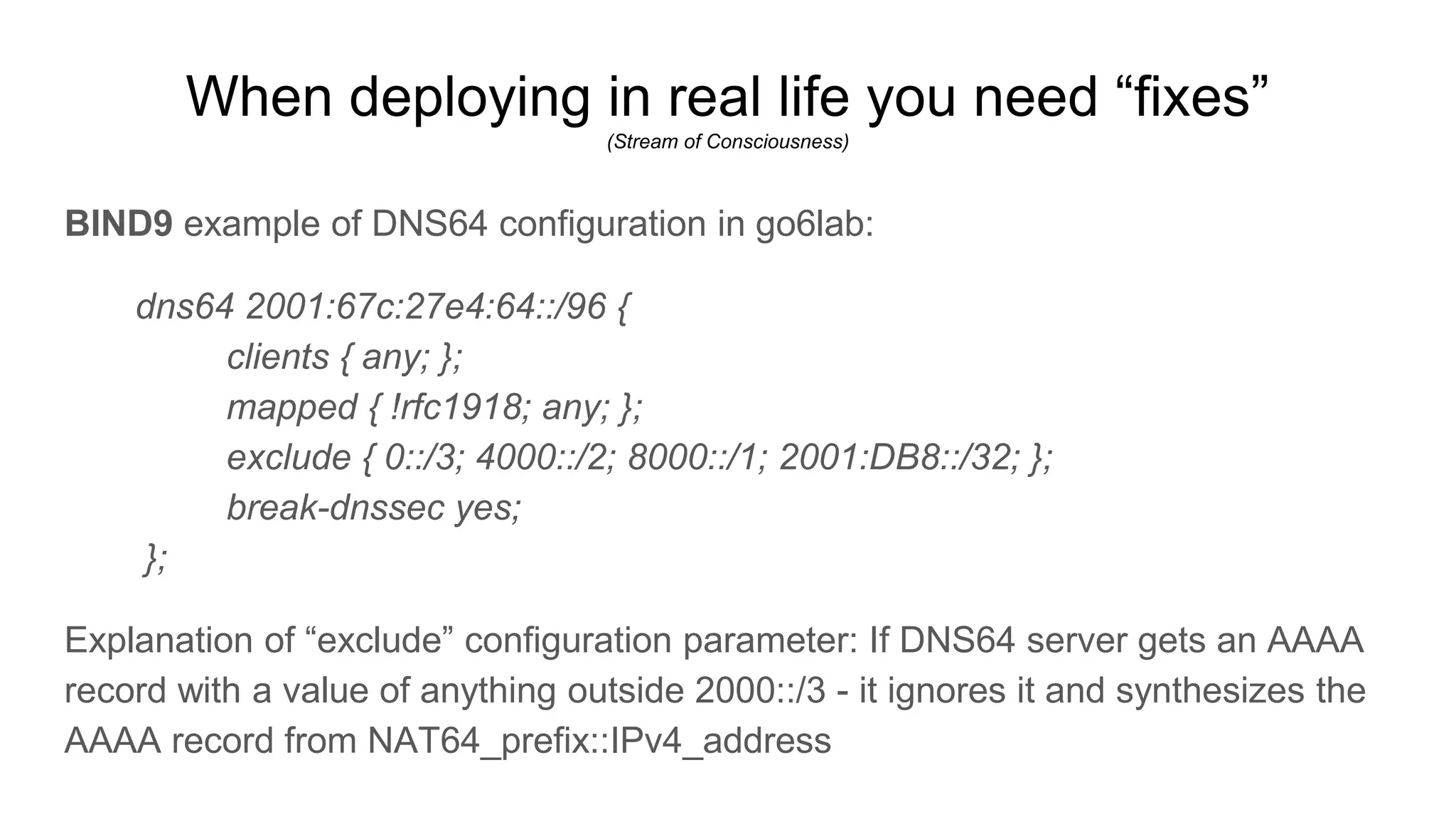 When deploying in real life you need “fixes”
(Stream of Consciousness)
BIND9 example of DNS64 configuration in go6lab:
dns64 2001:67c:27e4:64::/96 {
clients { any; };
mapped { !rfc1918; any; };
exclude { 0::/3; 4000::/2; 8000::/1; 2001:DB8::/32; };
break-dnssec yes;
};
Explanation of “exclude” configuration parameter: If DNS64 server gets an AAAA
record with a value of anything outside 2000::/3 - it ignores it and synthesizes the
AAAA record from NAT64_prefix::IPv4_address
 