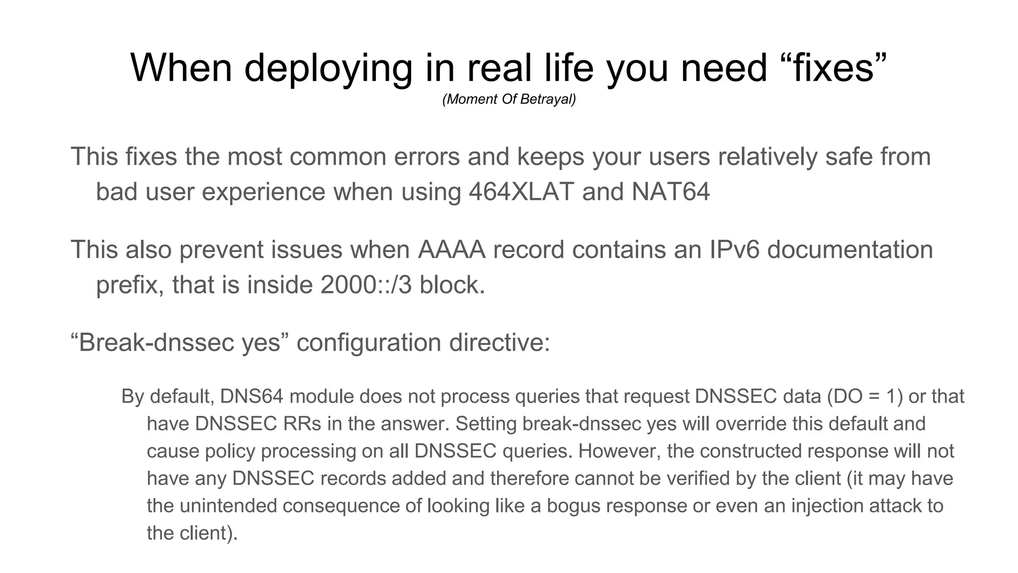 When deploying in real life you need “fixes”
(Moment Of Betrayal)
This fixes the most common errors and keeps your users relatively safe from
bad user experience when using 464XLAT and NAT64
This also prevent issues when AAAA record contains an IPv6 documentation
prefix, that is inside 2000::/3 block.
“Break-dnssec yes” configuration directive:
By default, DNS64 module does not process queries that request DNSSEC data (DO = 1) or that
have DNSSEC RRs in the answer. Setting break-dnssec yes will override this default and
cause policy processing on all DNSSEC queries. However, the constructed response will not
have any DNSSEC records added and therefore cannot be verified by the client (it may have
the unintended consequence of looking like a bogus response or even an injection attack to
the client).
 