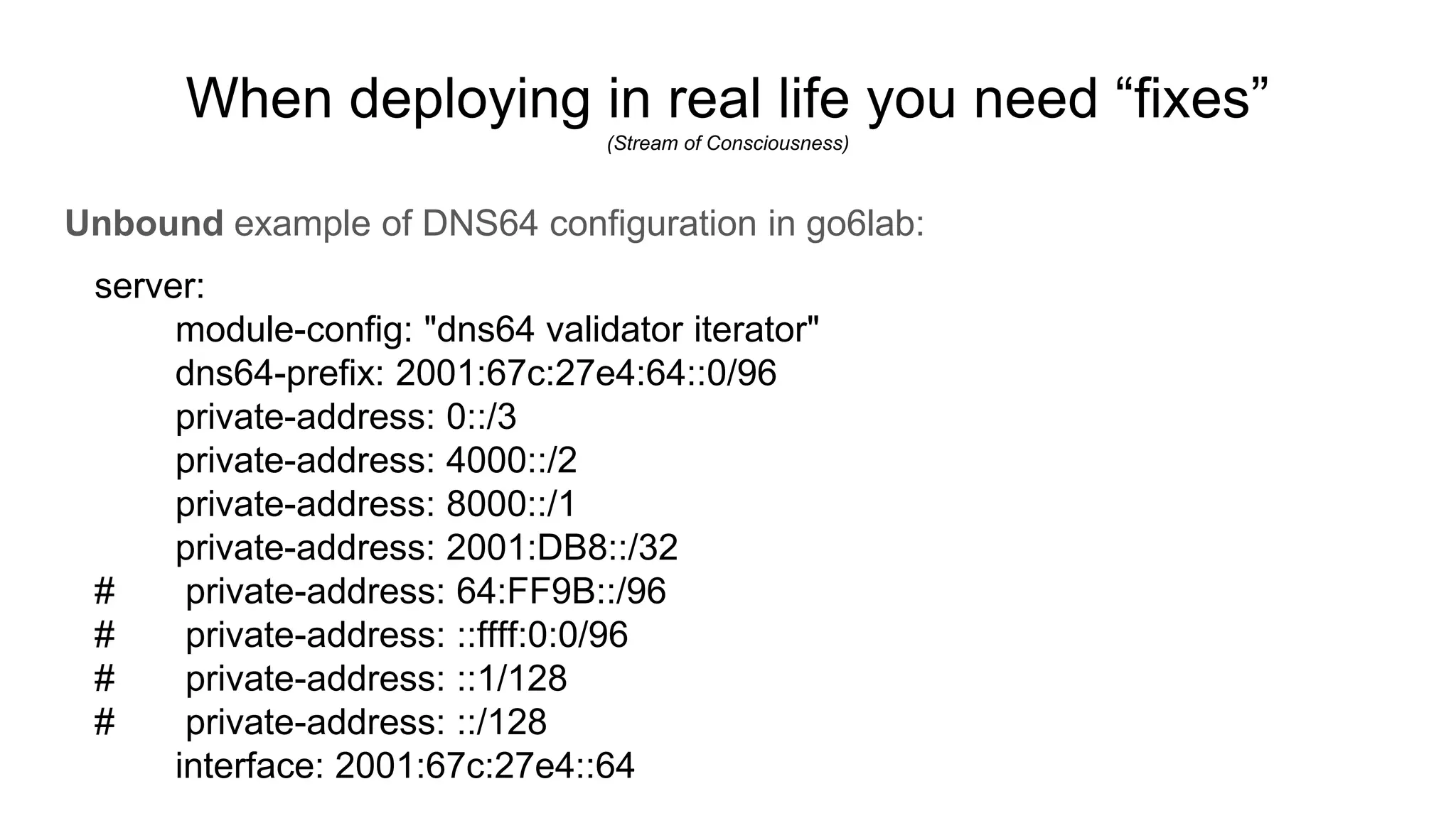 When deploying in real life you need “fixes”
(Stream of Consciousness)
Unbound example of DNS64 configuration in go6lab:
server:
module-config: "dns64 validator iterator"
dns64-prefix: 2001:67c:27e4:64::0/96
private-address: 0::/3
private-address: 4000::/2
private-address: 8000::/1
private-address: 2001:DB8::/32
# private-address: 64:FF9B::/96
# private-address: ::ffff:0:0/96
# private-address: ::1/128
# private-address: ::/128
interface: 2001:67c:27e4::64
 