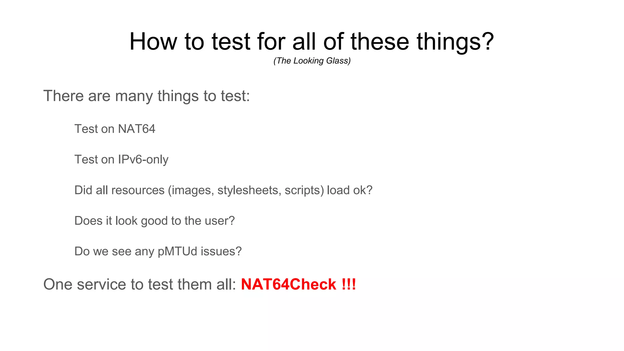 How to test for all of these things?
(The Looking Glass)
There are many things to test:
Test on NAT64
Test on IPv6-only
Did all resources (images, stylesheets, scripts) load ok?
Does it look good to the user?
Do we see any pMTUd issues?
One service to test them all: NAT64Check !!!
 