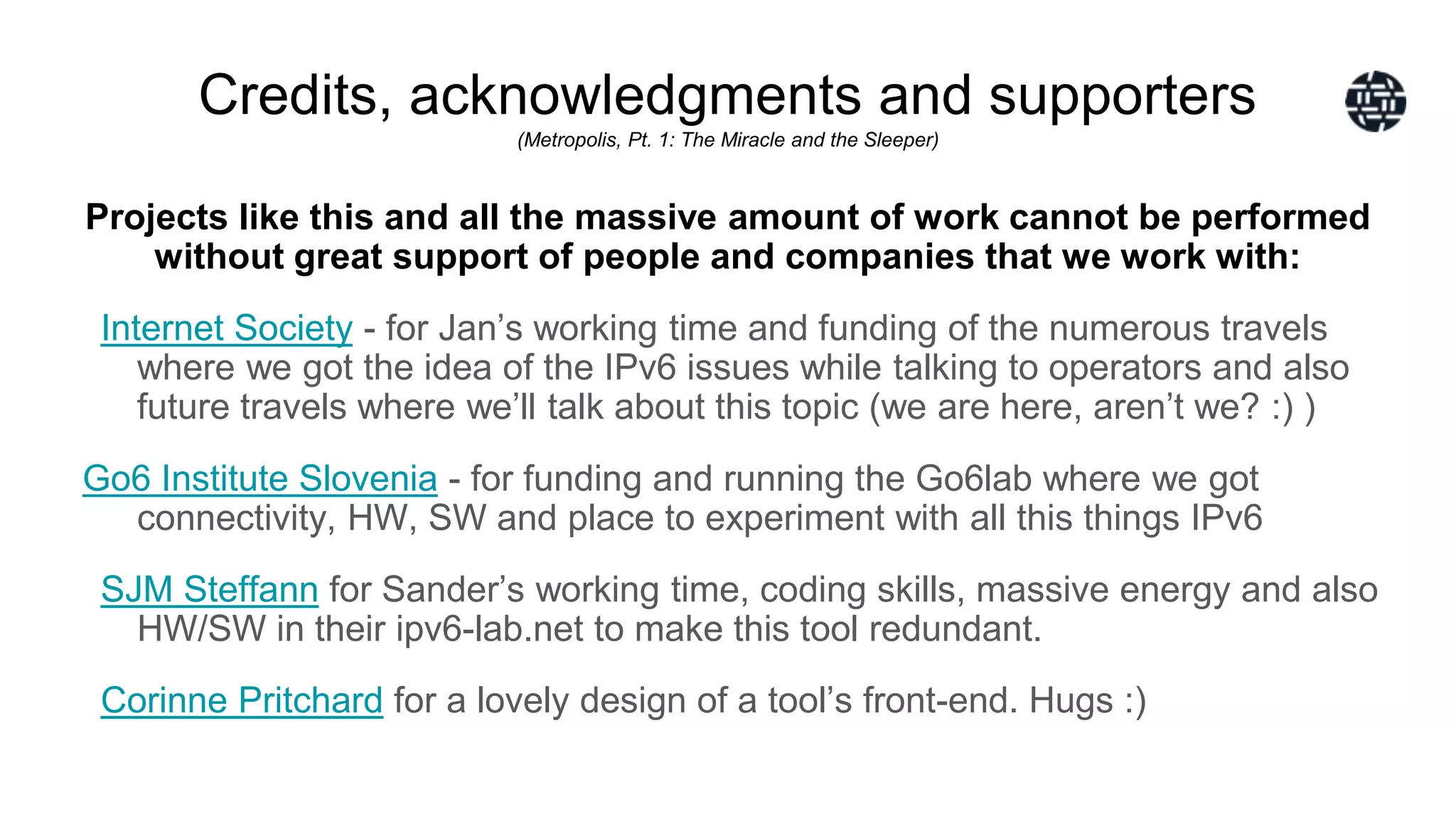 Credits, acknowledgments and supporters
(Metropolis, Pt. 1: The Miracle and the Sleeper)
Projects like this and all the massive amount of work cannot be performed
without great support of people and companies that we work with:
Internet Society - for Jan’s working time and funding of the numerous travels
where we got the idea of the IPv6 issues while talking to operators and also
future travels where we’ll talk about this topic (we are here, aren’t we? :) )
Go6 Institute Slovenia - for funding and running the Go6lab where we got
connectivity, HW, SW and place to experiment with all this things IPv6
SJM Steffann for Sander’s working time, coding skills, massive energy and also
HW/SW in their ipv6-lab.net to make this tool redundant.
Corinne Pritchard for a lovely design of a tool’s front-end. Hugs :)
 