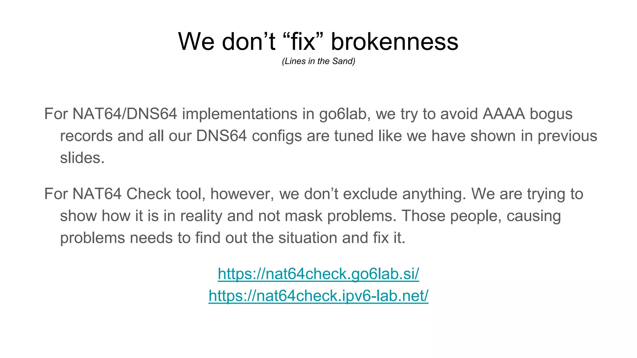 We don’t “fix” brokenness
(Lines in the Sand)
For NAT64/DNS64 implementations in go6lab, we try to avoid AAAA bogus
records and all our DNS64 configs are tuned like we have shown in previous
slides.
For NAT64 Check tool, however, we don’t exclude anything. We are trying to
show how it is in reality and not mask problems. Those people, causing
problems needs to find out the situation and fix it.
https://nat64check.go6lab.si/
https://nat64check.ipv6-lab.net/
 