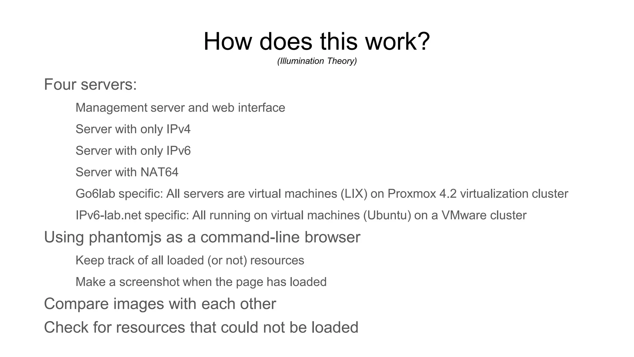 How does this work?
(Illumination Theory)
Four servers:
Management server and web interface
Server with only IPv4
Server with only IPv6
Server with NAT64
Go6lab specific: All servers are virtual machines (LIX) on Proxmox 4.2 virtualization cluster
IPv6-lab.net specific: All running on virtual machines (Ubuntu) on a VMware cluster
Using phantomjs as a command-line browser
Keep track of all loaded (or not) resources
Make a screenshot when the page has loaded
Compare images with each other
Check for resources that could not be loaded
 