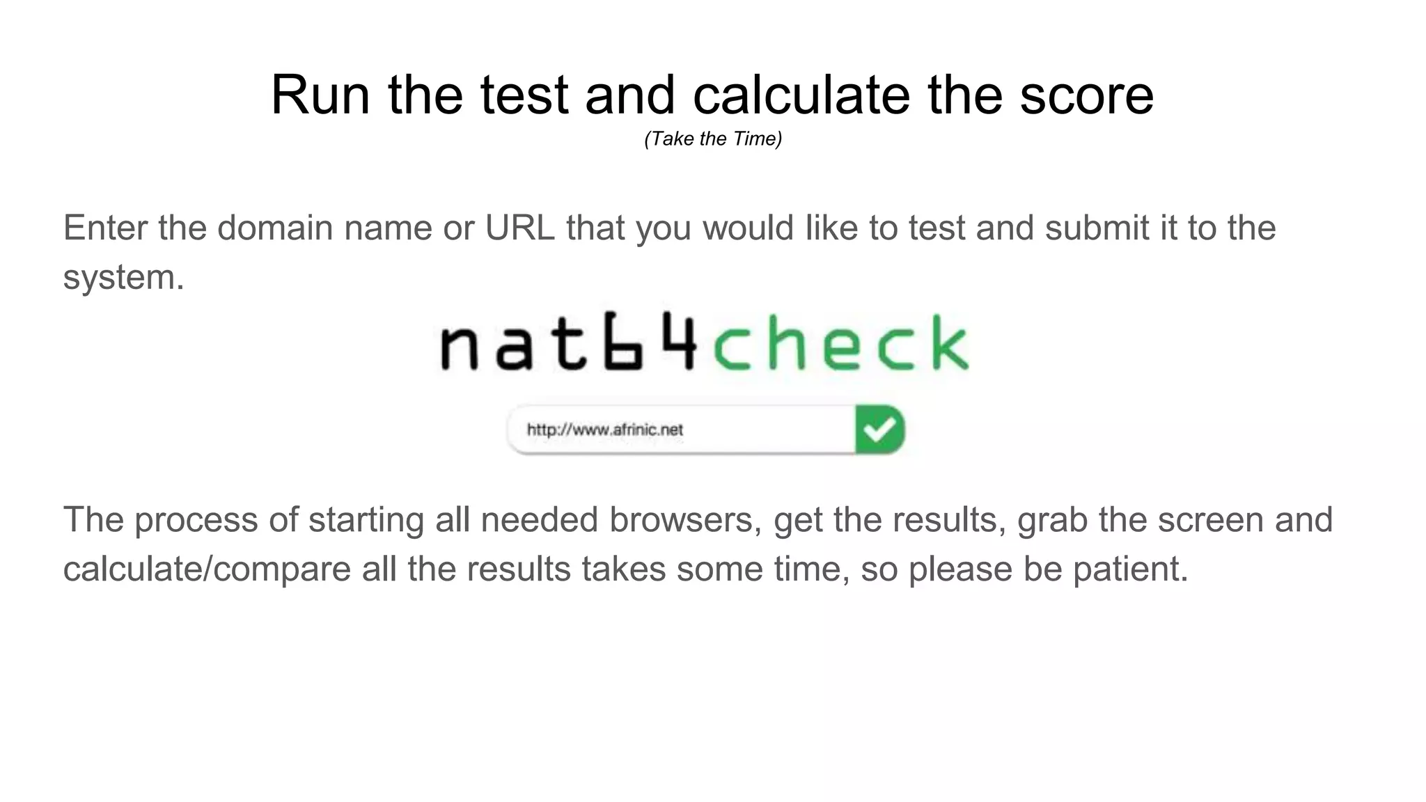 Run the test and calculate the score
(Take the Time)
Enter the domain name or URL that you would like to test and submit it to the
system.
The process of starting all needed browsers, get the results, grab the screen and
calculate/compare all the results takes some time, so please be patient.
 