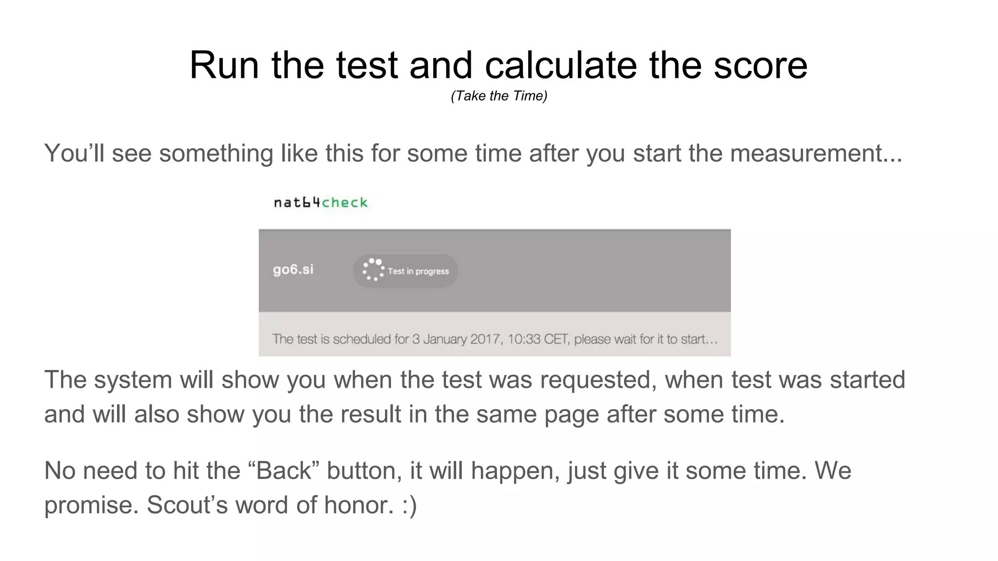 Run the test and calculate the score
(Take the Time)
You’ll see something like this for some time after you start the measurement...
The system will show you when the test was requested, when test was started
and will also show you the result in the same page after some time.
No need to hit the “Back” button, it will happen, just give it some time. We
promise. Scout’s word of honor. :)
 