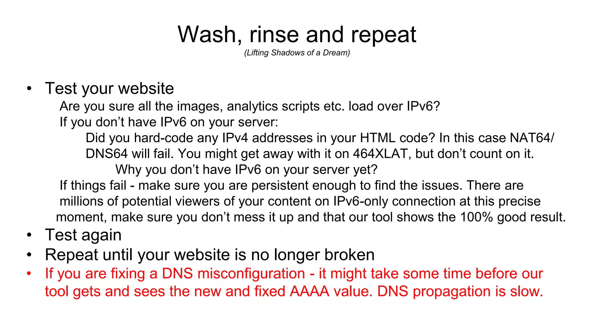 Wash, rinse and repeat
(Lifting Shadows of a Dream)
• Test your website
Are you sure all the images, analytics scripts etc. load over IPv6?
If you don’t have IPv6 on your server:
Did you hard-code any IPv4 addresses in your HTML code? In this case NAT64/
DNS64 will fail. You might get away with it on 464XLAT, but don’t count on it.
Why you don’t have IPv6 on your server yet?
If things fail - make sure you are persistent enough to find the issues. There are
millions of potential viewers of your content on IPv6-only connection at this precise
moment, make sure you don’t mess it up and that our tool shows the 100% good result.
• Test again
• Repeat until your website is no longer broken
• If you are fixing a DNS misconfiguration - it might take some time before our
tool gets and sees the new and fixed AAAA value. DNS propagation is slow.
 