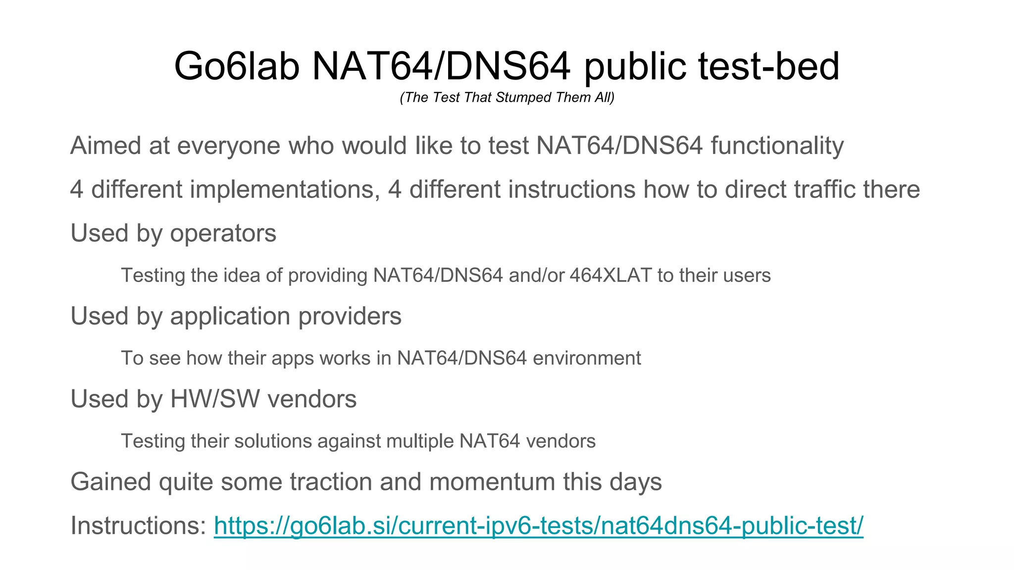 Go6lab NAT64/DNS64 public test-bed
(The Test That Stumped Them All)
Aimed at everyone who would like to test NAT64/DNS64 functionality
4 different implementations, 4 different instructions how to direct traffic there
Used by operators
Testing the idea of providing NAT64/DNS64 and/or 464XLAT to their users
Used by application providers
To see how their apps works in NAT64/DNS64 environment
Used by HW/SW vendors
Testing their solutions against multiple NAT64 vendors
Gained quite some traction and momentum this days
Instructions: https://go6lab.si/current-ipv6-tests/nat64dns64-public-test/
 