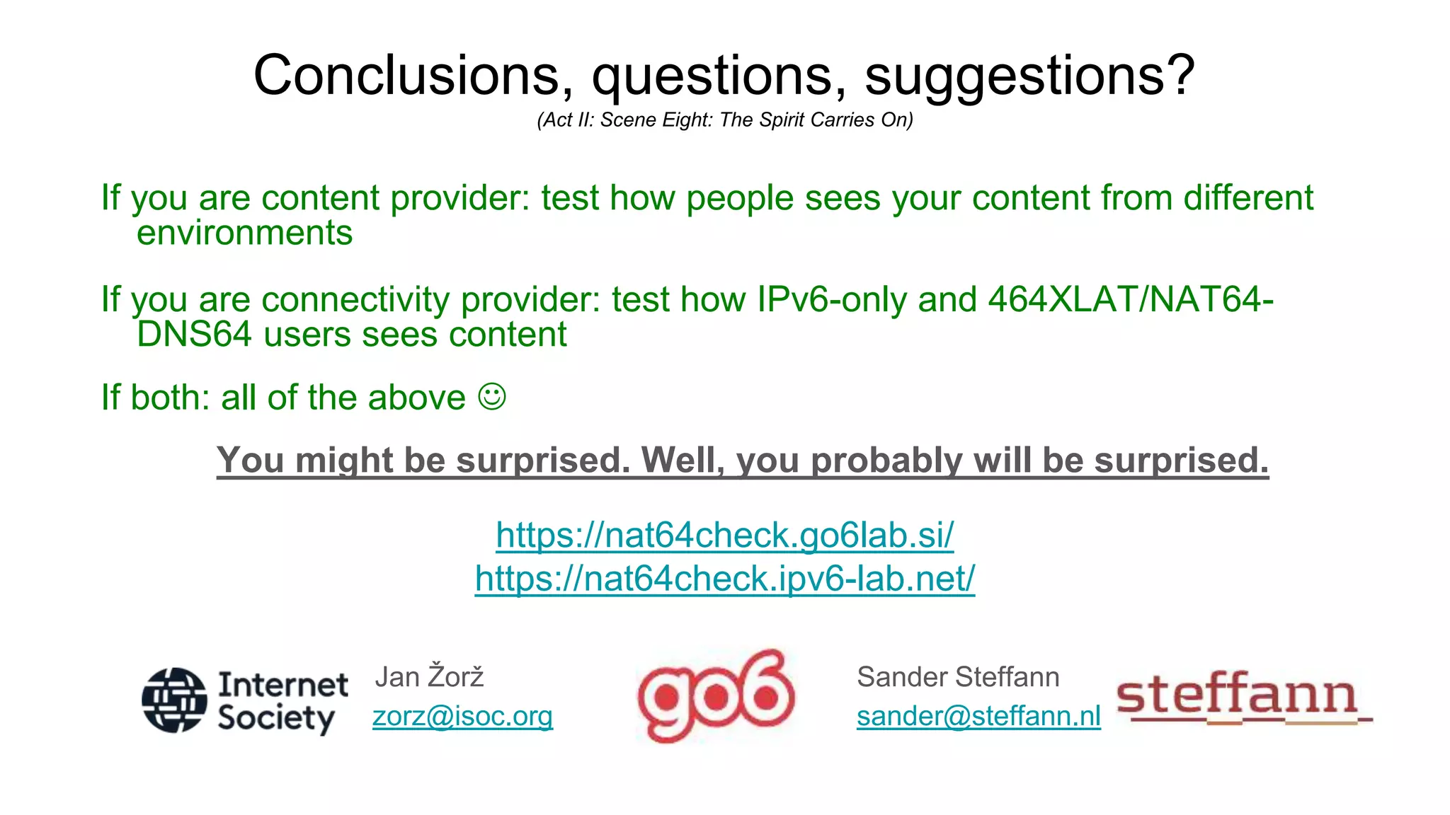 Conclusions, questions, suggestions?
(Act II: Scene Eight: The Spirit Carries On)
If you are content provider: test how people sees your content from different
environments
If you are connectivity provider: test how IPv6-only and 464XLAT/NAT64-
DNS64 users sees content
If both: all of the above 
You might be surprised. Well, you probably will be surprised.
https://nat64check.go6lab.si/
https://nat64check.ipv6-lab.net/
Jan Žorž Sander Steffann
zorz@isoc.org sander@steffann.nl
 