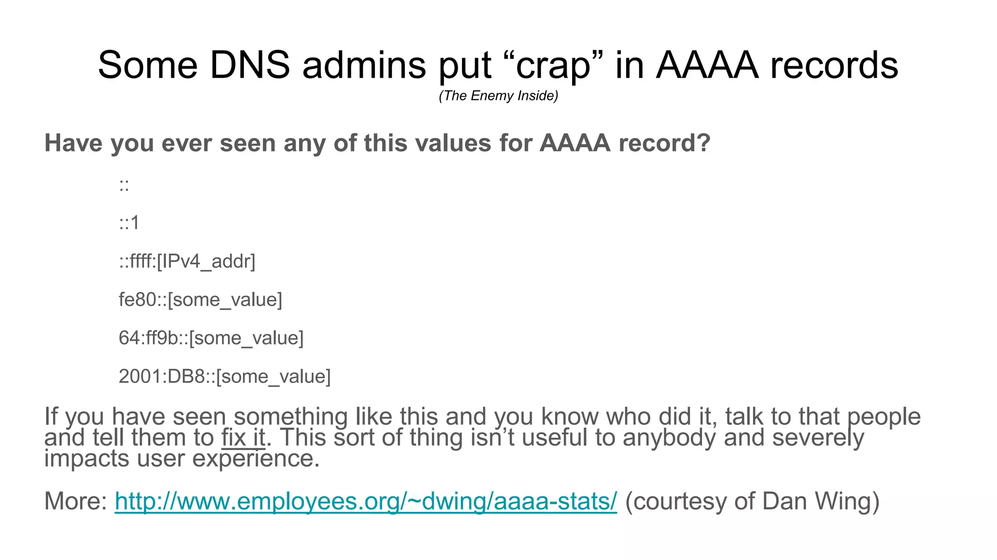 Some DNS admins put “crap” in AAAA records
(The Enemy Inside)
Have you ever seen any of this values for AAAA record?
::
::1
::ffff:[IPv4_addr]
fe80::[some_value]
64:ff9b::[some_value]
2001:DB8::[some_value]
If you have seen something like this and you know who did it, talk to that people
and tell them to fix it. This sort of thing isn’t useful to anybody and severely
impacts user experience.
More: http://www.employees.org/~dwing/aaaa-stats/ (courtesy of Dan Wing)
 