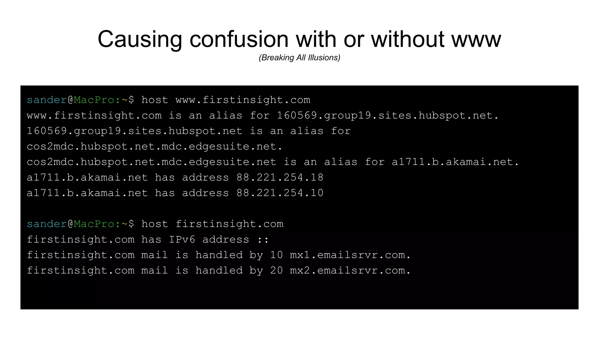 Causing confusion with or without www
(Breaking All Illusions)
sander@MacPro:~$ host www.firstinsight.com
www.firstinsight.com is an alias for 160569.group19.sites.hubspot.net.
160569.group19.sites.hubspot.net is an alias for
cos2mdc.hubspot.net.mdc.edgesuite.net.
cos2mdc.hubspot.net.mdc.edgesuite.net is an alias for a1711.b.akamai.net.
a1711.b.akamai.net has address 88.221.254.18
a1711.b.akamai.net has address 88.221.254.10
sander@MacPro:~$ host firstinsight.com
firstinsight.com has IPv6 address ::
firstinsight.com mail is handled by 10 mx1.emailsrvr.com.
firstinsight.com mail is handled by 20 mx2.emailsrvr.com.
 