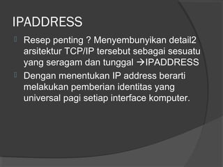 IPADDRESS




Resep penting ? Menyembunyikan detail2
arsitektur TCP/IP tersebut sebagai sesuatu
yang seragam dan tunggal IPADDRESS
Dengan menentukan IP address berarti
melakukan pemberian identitas yang
universal pagi setiap interface komputer.

 