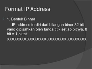 Format IP Address


1. Bentuk Binner
IP address terdiri dari bilangan biner 32 bit
yang dipisahkan oleh tanda titik setiap bitnya. 8
bit = 1 oktet
XXXXXXXX.XXXXXXXX.XXXXXXXX.XXXXXXXX

 