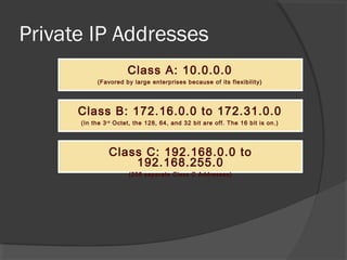 Private IP Addresses
Class A: 10.0.0.0
(Favored by large enterprises because of its flexibility)

Class B: 172.16.0.0 to 172.31.0.0
(In the 3 rd Octet, the 128, 64, and 32 bit are off. The 16 bit is on.)

Class C: 192.168.0.0 to
192.168.255.0
(256 separate Class C Addresses)

 