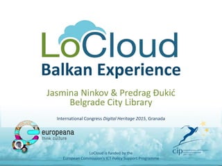Balkan Experience
Jasmina Ninkov & Predrag Đukić
Belgrade City Library
International Congress Digital Heritage 2015, Granada
LoCloud is funded by the
European Commission's ICT Policy Support Programme
 