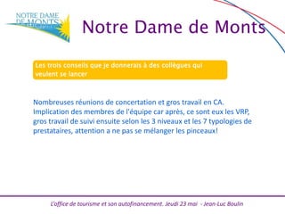 L’office de tourisme et son autofinancement. Jeudi 23 mai - Jean-Luc Boulin
Les trois conseils que je donnerais à des collègues qui
veulent se lancer
Nombreuses réunions de concertation et gros travail en CA.
Implication des membres de l'équipe car après, ce sont eux les VRP,
gros travail de suivi ensuite selon les 3 niveaux et les 7 typologies de
prestataires, attention a ne pas se mélanger les pinceaux!
Notre Dame de Monts
 