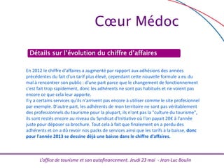 L’office de tourisme et son autofinancement. Jeudi 23 mai - Jean-Luc Boulin
Cœur Médoc
Détails sur l’évolution du chiffre d’affaires
En 2012 le chiffre d'affaires a augmenté par rapport aux adhésions des années
précédentes du fait d'un tarif plus élevé, cependant cette nouvelle formule a eu du
mal à rencontrer son public : d'une part parce que le changement de fonctionnement
c'est fait trop rapidement, donc les adhérents ne sont pas habitués et ne voient pas
encore ce que cela leur apporte.
Il y a certains services qu'ils n'arrivent pas encore à utiliser comme le site profesionnel
par exemple. D'autre part, les adhérents de mon territoire ne sont pas véritablement
des professionnels du tourisme pour la plupart, ils n'ont pas la "culture du tourisme",
ils sont restés encore au niveau du Syndicat d'Initiative où l'on payait 20€ à l'année
juste pour déposer sa brochure. Tout cela à fait que finalement on a perdu des
adhérents et on a dû revoir nos packs de services ainsi que les tarifs à la baisse, donc
pour l'année 2013 se dessine déjà une baisse dans le chiffre d'affaires.
 