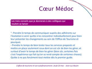 L’office de tourisme et son autofinancement. Jeudi 23 mai - Jean-Luc Boulin
Les trois conseils que je donnerais à des collègues qui
veulent se lancer
"- Prendre le temps de communiquer auprès des adhérents sur
l'évolution à venir quitte à les rencontrer individuellement pour bien
leur présenter les changements au sein de l'Office de Tourisme et
pourquoi.
- Prendre le temps de bien tester tous les services proposés et
mettre en place seulement ceux dont on est sûr de bien les gérer, et
surtout d'avoir le temps de bien les gérer (bien sûr, certaines fois
c'est l'expérience qui fait qu'on se rend compte de certaines choses).
Quitte à ne pas forcément tout mettre dès le premier guide.
Cœur Médoc
 