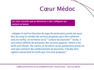 L’office de tourisme et son autofinancement. Jeudi 23 mai - Jean-Luc Boulin
Les trois conseils que je donnerais à des collègues qui
veulent se lancer
- Adapter le tarif en fonction du type de partenaires privés (et peut-
être du coup le nombre de services proposés pour être cohérent
avec les tarifs): un territoire où la ""culture du tourisme"" existe, il
sera moins difficile de présenter des services payants, même si les
tarifs sont élevés. Par contre un territoire où les partenaires privés ne
sont pas vraiment des professionnels du tourisme, il faudra être
vigilant concernant les tarifs que l'on veut proposer."
Cœur Médoc
 