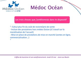 L’office de tourisme et son autofinancement. Jeudi 23 mai - Jean-Luc Boulin
Médoc Océan
Les trois choses que j'améliorerais dans le dispositif
"- Calcul plus fin du coût de revient/prix de vente
- Inclure des prestations hors médoc Océan (cf. travail sur la
monétisation de l'accueil)
- Mise en place de prestations de mise en marché (ventes en ligne,
commercialisation...)
"
 
