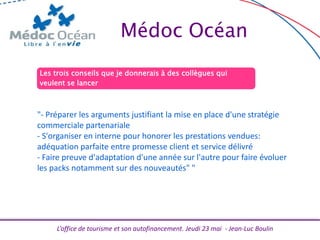 L’office de tourisme et son autofinancement. Jeudi 23 mai - Jean-Luc Boulin
Médoc Océan
Les trois conseils que je donnerais à des collègues qui
veulent se lancer
"- Préparer les arguments justifiant la mise en place d'une stratégie
commerciale partenariale
- S'organiser en interne pour honorer les prestations vendues:
adéquation parfaite entre promesse client et service délivré
- Faire preuve d'adaptation d'une année sur l'autre pour faire évoluer
les packs notamment sur des nouveautés" "
 
