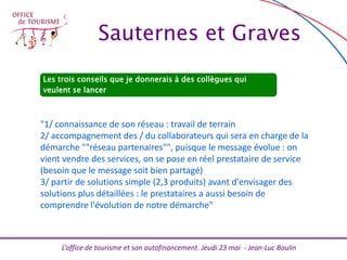 L’office de tourisme et son autofinancement. Jeudi 23 mai - Jean-Luc Boulin
Les trois conseils que je donnerais à des collègues qui
veulent se lancer
"1/ connaissance de son réseau : travail de terrain
2/ accompagnement des / du collaborateurs qui sera en charge de la
démarche ""réseau partenaires"", puisque le message évolue : on
vient vendre des services, on se pose en réel prestataire de service
(besoin que le message soit bien partagé)
3/ partir de solutions simple (2,3 produits) avant d'envisager des
solutions plus détaillées : le prestataires a aussi besoin de
comprendre l'évolution de notre démarche"
Sauternes et Graves
 
