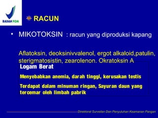 RACUN
• MIKOTOKSIN : racun yang diproduksi kapang
Aflatoksin, deoksinivvalenol, ergot alkaloid,patulin,
sterigmatosistin, zearolenon. Okratoksin A
Direktorat Surveilan Dan Penyuluhan Keamanan Pangan
Logam Berat
Menyebabkan anemia, darah tinggi, kerusakan testis
Terdapat dalam minuman ringan, Sayuran daun yang
tercemar oleh limbah pabrik
 