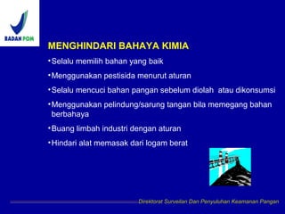 MENGHINDARI BAHAYA KIMIA
•Selalu memilih bahan yang baik
•Menggunakan pestisida menurut aturan
•Selalu mencuci bahan pangan sebelum diolah atau dikonsumsi
•Menggunakan pelindung/sarung tangan bila memegang bahan
berbahaya
•Buang limbah industri dengan aturan
•Hindari alat memasak dari logam berat
Direktorat Surveilan Dan Penyuluhan Keamanan Pangan
 