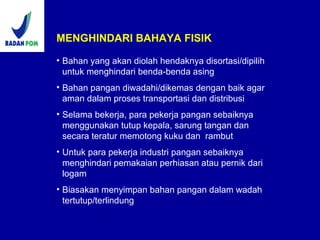 MENGHINDARI BAHAYA FISIK
• Bahan yang akan diolah hendaknya disortasi/dipilih
untuk menghindari benda-benda asing
• Bahan pangan diwadahi/dikemas dengan baik agar
aman dalam proses transportasi dan distribusi
• Selama bekerja, para pekerja pangan sebaiknya
menggunakan tutup kepala, sarung tangan dan
secara teratur memotong kuku dan rambut
• Untuk para pekerja industri pangan sebaiknya
menghindari pemakaian perhiasan atau pernik dari
logam
• Biasakan menyimpan bahan pangan dalam wadah
tertutup/terlindung
 
