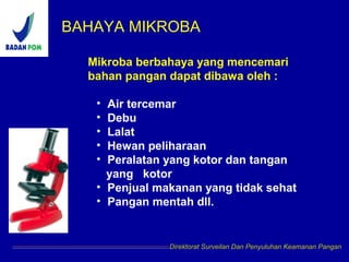 BAHAYA MIKROBA
Direktorat Surveilan Dan Penyuluhan Keamanan Pangan
Mikroba berbahaya yang mencemari
bahan pangan dapat dibawa oleh :
• Air tercemar
• Debu
• Lalat
• Hewan peliharaan
• Peralatan yang kotor dan tangan
yang kotor
• Penjual makanan yang tidak sehat
• Pangan mentah dll.
 