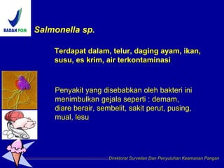 Salmonella sp.
Direktorat Surveilan Dan Penyuluhan Keamanan Pangan
Penyakit yang disebabkan oleh bakteri ini
menimbulkan gejala seperti : demam,
diare berair, sembelit, sakit perut, pusing,
mual, lesu
Terdapat dalam, telur, daging ayam, ikan,
susu, es krim, air terkontaminasi
 
