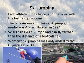 Ski Jumping
• Each athlete jumps twice, and the skier with
the farthest jump wins
• The only American to win a ski jump gold
medal was Anders Haugen in 1924
• Skiers can ski at 60 mph and can fly farther
than the distance of a football field
• Women’s ski jumping was only added to the
Olympics in 2011

 
