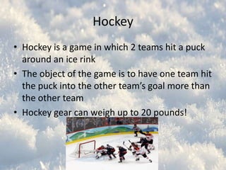 Hockey
• Hockey is a game in which 2 teams hit a puck
around an ice rink
• The object of the game is to have one team hit
the puck into the other team’s goal more than
the other team
• Hockey gear can weigh up to 20 pounds!

 