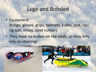 Luge and Bobsled
• Equipment:
Bridge, gloves, grips, helmets, kufen, pod, raci
ng suit, shoes, steel runners
• They have no brakes on the sleds, so they only
rely on steering!
• Luge is the French word for “sledge”

 