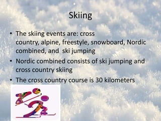 Skiing
• The skiing events are: cross
country, alpine, freestyle, snowboard, Nordic
combined, and ski jumping
• Nordic combined consists of ski jumping and
cross country skiing
• The cross country course is 30 kilometers

 
