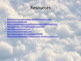 Resources
•
•
•
•
•
•
•
•

http://www.ussnowboarding.com/athletes/kelly-clark
http://www.olympic.org
http://i.nbcolympics.com/athletes/athlete=15082/index.html
http://whoislog.info/profile/yuichi-onda.html
http://jamaicanbobsled.com
http://www.nbcolympics.com
http://sports.yahoo.com/nhl/players/4549/
http://www.infoplease.com/spot/winter-olympics-curling.html

 