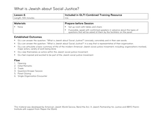 What is Jewish about Social Justice?
!
Lesson 6                                             Included in GLTI Combined Training Resource
Length: 100 minutes                                  n/a

Materials                                           Prepare before Session
•    None                                           •      Set up room with tables and chairs
                                                    •      If possible, speak with confirmed speakers in advance about the types of
                                                           questions that will be asked of them by the facilitator on the panel.

Established Outcomes
•    GLs can answer the question: "What is Jewish about Social Justice?" concisely, concretely and in their own words.
•    GLs can answer the question: “What is Jewish about Social Justice?” in a way that is representative of their organization.
•    GLs can articulate a basic summary of the of the modern American Jewish social justice movement, including: organizations involved,
     major actors, variety of work being done
•    GLs view themselves as actors within the Jewish social justice movement.
•    GLs feel inspired and excited to be part of the Jewish social justice movement.

Flow
1.   Opening
2.   Initial Remarks
3.   Triads
4.   Question/Answer Session
5.   Panel Closing
6.   Single Organization Encounter




This material was developed by American Jewish World Service, Bend the Arc: A Jewish Partnership for Justice and BBYO Panim
Institute with support from Repair the World.
 