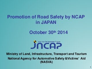 Promotion of Road Safety by NCAP 
in JAPAN 
October 30th 2014 
Ministry of Land, Infrastructure, Transport and Tourism 
National Agency for Automotive Safety &Victims’ Aid 
(NASVA) 
1 
 