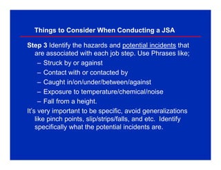 Things to Consider When Conducting a JSA
Step 3 Identify the hazards and potential incidents that
are associated with each job step. Use Phrases like;
– Struck by or against
– Contact with or contacted by
– Caught in/on/under/between/against
– Exposure to temperature/chemical/noise
– Fall from a height.
It’s very important to be specific, avoid generalizations
like pinch points, slip/strips/falls, and etc. Identify
specifically what the potential incidents are.
 