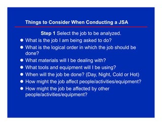 Things to Consider When Conducting a JSA
Step 1 Select the job to be analyzed.
 What is the job I am being asked to do?
 What is the logical order in which the job should be
done?
 What materials will I be dealing with?
 What tools and equipment will I be using?
 When will the job be done? (Day, Night, Cold or Hot)
 How might the job affect people/activities/equipment?
 How might the job be affected by other
people/activities/equipment?
 