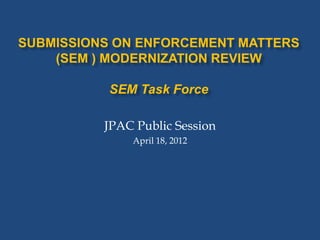 SUBMISSIONS ON ENFORCEMENT MATTERS
    (SEM ) MODERNIZATION REVIEW

           SEM Task Force

          JPAC Public Session
              April 18, 2012
 