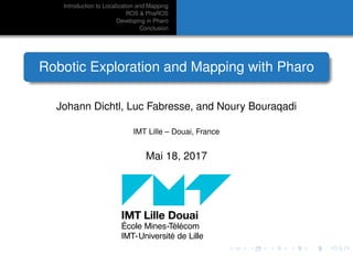 Introduction to Localization and Mapping
ROS & PhaROS
Developing in Pharo
Conclusion
Robotic Exploration and Mapping with Pharo
Johann Dichtl, Luc Fabresse, and Noury Bouraqadi
IMT Lille – Douai, France
Mai 18, 2017
 