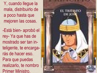 Y, cuando llegue la mala, distribuirlo de  a poco hasta que  mejoren las cosas. -Está bien- aprobó el rey- Ya que has de mostrado ser tan in- teligente, te encarga- rás de hacer eso. Para que puedas  realizarlo, te nombro Primer Ministro. 