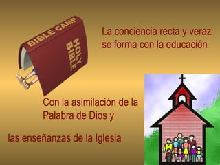 La conciencia recta y veraz se forma con la educación Con la asimilación de la Palabra de Dios y las enseñanzas de la Iglesia 