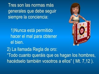 Tres son las normas más  generales que debe seguir siempre la conciencia: Nunca está permitido  hacer el mal para obtener  el bien. 2) La llamada Regla de oro: “ Todo cuanto queráis que os hagan los hombres, hacédselo también vosotros a ellos” ( Mt. 7,12 ). 