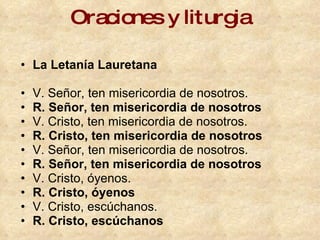 Oraciones y liturgia La Letanía Lauretana V. Señor, ten misericordia de nosotros.  R. Señor, ten misericordia de nosotros   V. Cristo, ten misericordia de nosotros.  R. Cristo, ten misericordia de nosotros   V. Señor, ten misericordia de nosotros.  R. Señor, ten misericordia de nosotros   V. Cristo, óyenos.  R. Cristo, óyenos   V. Cristo, escúchanos.  R. Cristo, escúchanos   