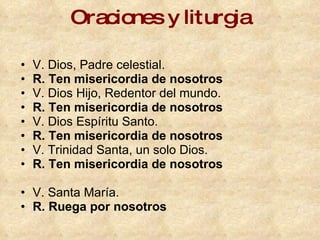 Oraciones y liturgia V. Dios, Padre celestial.  R. Ten misericordia de nosotros   V. Dios Hijo, Redentor del mundo.  R. Ten misericordia de nosotros   V. Dios Espíritu Santo.  R. Ten misericordia de nosotros   V. Trinidad Santa, un solo Dios.  R. Ten misericordia de nosotros   V. Santa María.  R. Ruega por nosotros 
