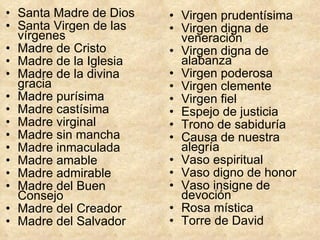 Santa Madre de Dios  Santa Virgen de las vírgenes  Madre de Cristo  Madre de la Iglesia  Madre de la divina gracia  Madre purísima  Madre castísima  Madre virginal  Madre sin mancha  Madre inmaculada  Madre amable  Madre admirable  Madre del Buen Consejo  Madre del Creador  Madre del Salvador Virgen prudentísima  Virgen digna de veneración  Virgen digna de alabanza  Virgen poderosa  Virgen clemente Virgen fiel  Espejo de justicia  Trono de sabiduría  Causa de nuestra alegría Vaso espiritual Vaso digno de honor  Vaso insigne de devoción  Rosa mística  Torre de David 