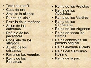 Torre de marfil  Casa de oro  Arca de la alianza  Puerta del cielo  Estrella de la mañana  Salud de los enfermos  Refugio de los pecadores  Consuelo de los afligidos  Auxilio de los cristianos  Reina de los Ángeles  Reina de los Patriarcas  Reina de los Profetas  Reina de los Apóstoles Reina de los Mártires  Reina de los Confesores  Reina de las Vírgenes  Reina de todos los Santos  Reina concebida sin pecado original  Reina elevada al cielo  Reina del Santísimo Rosario  Reina de la paz 