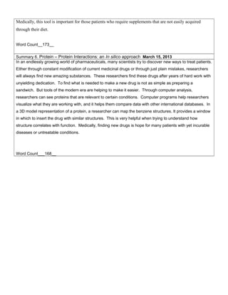 Medically, this tool is important for those patients who require supplements that are not easily acquired
through their diet.
Word Count__173__
Summary 6. Protein – Protein Interactions: an In silico approach March 15, 2013
In an endlessly growing world of pharmaceuticals, many scientists try to discover new ways to treat patients.
Either through constant modification of current medicinal drugs or through just plain mistakes, researchers
will always find new amazing substances. These researchers find these drugs after years of hard work with
unyielding dedication. To find what is needed to make a new drug is not as simple as preparing a
sandwich. But tools of the modern era are helping to make it easier. Through computer analysis,
researchers can see proteins that are relevant to certain conditions. Computer programs help researchers
visualize what they are working with, and it helps them compare data with other international databases. In
a 3D model representation of a protein, a researcher can map the benzene structures. It provides a window
in which to insert the drug with similar structures. This is very helpful when trying to understand how
structure correlates with function. Medically, finding new drugs is hope for many patients with yet incurable
diseases or untreatable conditions.
Word Count___168__
 