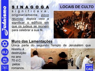Judaísmo
pág.
76/77
UL2
emrc
CAD
LOCAIS DE CULTOS I N A G O G A
s i g n i f i c a v a ,
originariamente, povo
reunido; depois veio a
significar o edifício em
que os judeus se reúnem
para celebrar a sua fé.
Muro das Lamentações
Única parte do segundo Templo de Jerusalém que
resistiu à
destruição
no ano
70 d.C.
pelos
romanos.
 